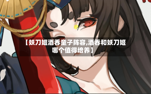【妖刀姬酒吞童子阵容,酒吞和妖刀姬哪个值得培养】