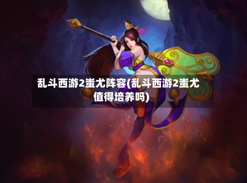 乱斗西游2蚩尤阵容(乱斗西游2蚩尤值得培养吗)