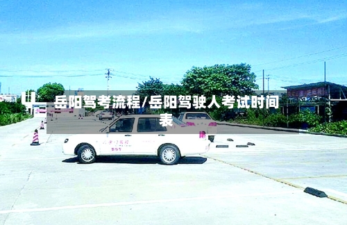 岳阳驾考流程/岳阳驾驶人考试时间表