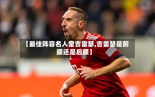 【最佳阵容名人堂吉雷瑟,吉雷瑟是前腰还是后腰】
